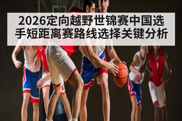 2026定向越野世锦赛中国选手短距离赛路线选择关键分析